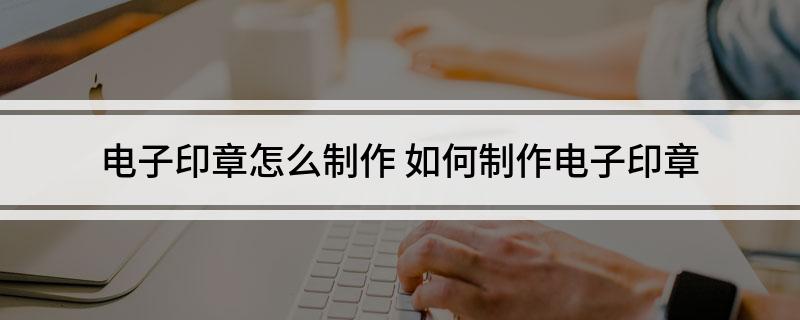 电子印章怎么制作如何制作电子印章